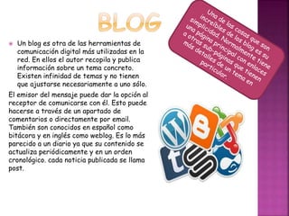  Un blog es otra de las herramientas de 
comunicación digital más utilizadas en la 
red. En ellos el autor recopila y publica 
información sobre un tema concreto. 
Existen infinidad de temas y no tienen 
que ajustarse necesariamente a uno sólo. 
El emisor del mensaje puede dar la opción al 
receptor de comunicarse con él. Esto puede 
hacerse a través de un apartado de 
comentarios o directamente por email. 
También son conocidos en español como 
bitácora y en inglés como weblog. Es lo más 
parecido a un diario ya que su contenido se 
actualiza periódicamente y en un orden 
cronológico. cada noticia publicada se llama 
post. 
 