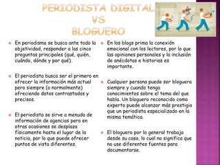  En periodismo se busca ante todo la 
objetividad, responder a las cinco 
preguntas principales (qué, quién, 
cuándo, dónde y por qué). 
 El periodista busca ser el primero en 
ofrecer la información más actual 
pero siempre (o normalmente) 
ofreciendo datos contrastados y 
precisos. 
 El periodista se sirve a menudo de 
información de agencias pero en 
otras ocasiones se desplaza 
físicamente hasta el lugar de la 
noticia, por lo que puede ofrecer 
puntos de vista diferentes. 
 En los blogs prima la conexión 
emocional con los lectores, por lo que 
las opiniones personales y la inclusión 
de anécdotas e historias es 
importante. 
 Cualquier persona puede ser bloguera 
siempre y cuando tenga 
conocimientos sobre el tema del que 
habla. Un bloguero reconocido como 
experto puede alcanzar más prestigio 
que un periodista especializado en la 
misma temática. 
 El bloguero por lo general trabaja 
desde su casa, lo cual no significa que 
no use diferentes fuentes para 
documentarse. 
 