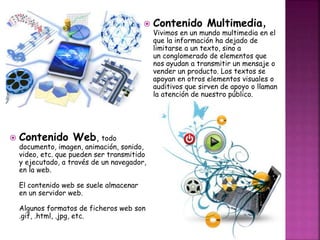  Contenido Web, todo 
 Contenido Multimedia, 
documento, imagen, animación, sonido, 
video, etc. que pueden ser transmitido 
y ejecutado, a través de un navegador, 
en la web. 
El contenido web se suele almacenar 
en un servidor web. 
Algunos formatos de ficheros web son 
.gif, .html, .jpg, etc. 
Vivimos en un mundo multimedia en el 
que la información ha dejado de 
limitarse a un texto, sino a 
un conglomerado de elementos que 
nos ayudan a transmitir un mensaje o 
vender un producto. Los textos se 
apoyan en otros elementos visuales o 
auditivos que sirven de apoyo o llaman 
la atención de nuestro público. 
 