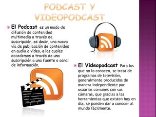  El Podcast es un modo de 
difusión de contenidos 
multimedia a través de 
suscripción, es decir, una nueva 
vía de publicación de contenidos 
en audio o vídeo, a los cuales 
accedemos a través de una 
suscripción a una fuente o canal 
de información.  El Videopodcast Para los 
que no lo conocen, se trata de 
programas de televisión, 
generalmente producidos de 
manera independiente por 
usuarios comunes con sus 
cámaras, que gracias a las 
herramientas que existen hoy en 
día, se pueden dar a conocer al 
mundo fácilmente. 
 