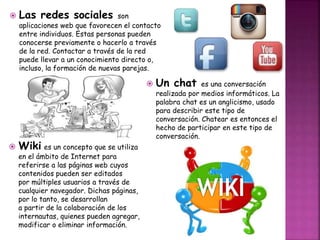  Las redes sociales son 
aplicaciones web que favorecen el contacto 
entre individuos. Estas personas pueden 
conocerse previamente o hacerlo a través 
de la red. Contactar a través de la red 
puede llevar a un conocimiento directo o, 
incluso, la formación de nuevas parejas. 
Wiki es un concepto que se utiliza 
en el ámbito de Internet para 
referirse a las páginas web cuyos 
contenidos pueden ser editados 
por múltiples usuarios a través de 
cualquier navegador. Dichas páginas, 
por lo tanto, se desarrollan 
a partir de la colaboración de los 
internautas, quienes pueden agregar, 
modificar o eliminar información. 
 Un chat es una conversación 
realizada por medios informáticos. La 
palabra chat es un anglicismo, usado 
para describir este tipo de 
conversación. Chatear es entonces el 
hecho de participar en este tipo de 
conversación. 
