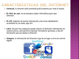  Universal, la internet está extendida prácticamente por todo el mundo. 
 Es fácil de usar, no es necesario saber informática para usar 
Internet. 
 Es útil, disponer de mucha información y servicios rápidamente 
accesibles es, sin duda, algo útil. 
 Libre, hoy por hoy cualquiera puede colocar en Internet información sin 
censura previa, esto permite expresar libremente opiniones, y decidir 
libremente qué uso damos a Internet. 
 Insegura, la información de Internet viaja de un lugar a otro sin control 
alguno. 
 