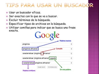  Usar un buscador eficaz. 
 Ser exactos con lo que se va a buscar. 
 Excluir términos de la búsqueda. 
 Especificar tipos de archivos en la búsqueda. 
 Utilizar comillas para indicar que se busca una frase 
exacta. 
 