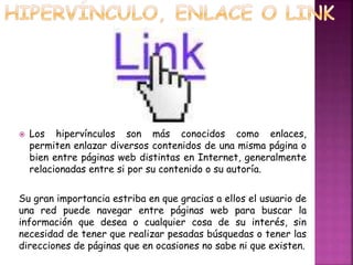  Los hipervínculos son más conocidos como enlaces, 
permiten enlazar diversos contenidos de una misma página o 
bien entre páginas web distintas en Internet, generalmente 
relacionadas entre si por su contenido o su autoría. 
Su gran importancia estriba en que gracias a ellos el usuario de 
una red puede navegar entre páginas web para buscar la 
información que desea o cualquier cosa de su interés, sin 
necesidad de tener que realizar pesadas búsquedas o tener las 
direcciones de páginas que en ocasiones no sabe ni que existen. 
 