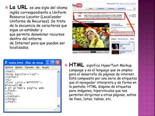  La URL es una sigla del idioma 
inglés correspondiente a Uniform 
Resource Locator (Localizador 
Uniforme de Recursos). Se trata 
de la secuencia de caracteres que 
sigue un estándar y 
que permite denominar recursos 
dentro del entorno 
de Internet para que puedan ser 
localizados. 
 HTML significa HyperText Markup 
Language y es el lenguaje que se emplea 
para el desarrollo de páginas de internet. 
Está compuesto por una serie de etiquetas 
que el navegador interpreta y da forma en 
la pantalla. HTML dispone de etiquetas 
para imágenes, hipervínculos que nos 
permiten dirigirnos a otras páginas, saltos 
de línea, listas, tablas, etc. 
 