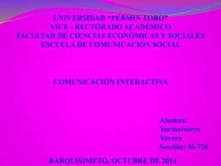 UNIVERSIDAD “FERMIN TORO” 
VICE - RECTORADO ACADÉMICO 
FACULTAD DE CIENCIAS ECONÓMICAS Y SOCIALES 
ESCUELA DE COMUNICACIÓN SOCIAL 
COMUNICACIÓN INTERACTIVA 
Alumna: 
Yormersorys 
Yovera 
Sección: M-726 
BARQUISIMETO, OCTUBRE DE 2014 
 