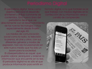 Periodismo Digital 
El periodismo digital tiene como 
objetivo principal el desarrollo 
al Internet y el flujo constante de 
contenidos, Esta nueva área del 
periodismo tiene que ver 
directamente con el desenvolvimiento 
de las nuevas tecnologías y muy 
especialmente desde finales 
del siglo XX. 
Los medios de comunicación 
social como la radio, la televisión, 
la prensa, el cine y otros, con sus 
diferentes géneros y modos de 
expresión, han ido incursionando en 
este nuevo medio que ha sido un 
boom para la sociedad. 
El ciberperiodismo es aquel que 
pueda valorar, jerarquizar y ordenar la 
información que encuentre en la red. 
El periodista digital no es sólo el que 
produce información para emitir en 
formato digital, si no que también es el 
que trabaja con medios digitales en la 
confección de su información veras y 
cansilla de comprender. 
 