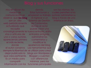 Blog y sus funciones 
Hoy en día en los 
medios de 
comunicación se 
observa que los blog 
son un sitio 
web periódicamente 
actualizado que 
recopila 
cronológicamente te 
xtos o artículos de 
uno o varios autores, 
apareciendo primero 
el más reciente, 
donde 
el autor conserva 
siempre la libertad de 
dejar publicado lo 
que crea pertinente. 
Es un medio para 
compartir 
información con los 
demás. 
Estos funcionan y 
empiezan su trabajo 
al ingresar a un 
Sistema de Gestión 
de Contenidos, 
donde el autor 
puede crear una 
nueva entrada, edita 
entradas antiguas, 
administrar los 
comentarios y 
modificar la 
apariencia del blog. 
Las herramientas que 
se utilizan para crear 
blogs son Wordpress y 
Blogger y cuentan 
con diferencias 
mínimas, pero las 
funciones principales 
son las mismas, las 
cuales permiten a los 
autores administrar su 
blog a través de una 
interface en línea. 
 