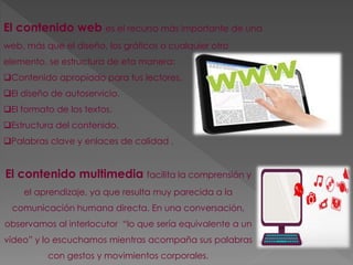 El contenido web es el recurso más importante de una 
web, más que el diseño, los gráficos o cualquier otro 
elemento, se estructura de eta manera: 
Contenido apropiado para tus lectores. 
El diseño de autoservicio. 
El formato de los textos. 
Estructura del contenido. 
Palabras clave y enlaces de calidad . 
El contenido multimedia facilita la comprensión y 
el aprendizaje, ya que resulta muy parecida a la 
comunicación humana directa. En una conversación, 
observamos al interlocutor “lo que sería equivalente a un 
vídeo” y lo escuchamos mientras acompaña sus palabras 
con gestos y movimientos corporales. 
 