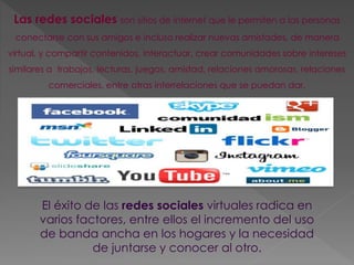 Las redes sociales son sitios de internet que le permiten a las personas 
conectarse con sus amigos e incluso realizar nuevas amistades, de manera 
virtual, y compartir contenidos, interactuar, crear comunidades sobre intereses 
similares a trabajos, lecturas, juegos, amistad, relaciones amorosas, relaciones 
comerciales, entre otras interrelaciones que se puedan dar. 
El éxito de las redes sociales virtuales radica en 
varios factores, entre ellos el incremento del uso 
de banda ancha en los hogares y la necesidad 
de juntarse y conocer al otro. 
 