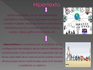 Esta se caracteriza por ser una herramienta 
informática a través de la cual podemos poner en 
conexión múltiples, textos de manera automática e 
instantánea a la vez y también permite conectar 
sonidos, videos, gráficos interactivos, etc. 
Interactividad se caracteriza por ser el efecto de la 
configuración tecnológica de los nuevos métodos de 
comunicación y esta determina la superación de uno 
de los caracteres de la comunicación unidireccional y 
difusiva propia de los tradicionales, pero al fin siempre 
cumpliendo un objetivo. 
 