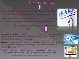 Es un enlace, entre dos páginas web de un mismo sitio, 
pero esta también puede ser a una página de otro sitio 
web, a un archivo, a una imagen, etc. Para navegar al 
destino al que apunta el enlace, se debe hacer clic 
sobre él, y esta también se conocen como, enlaces o 
links. 
Una pagina web se define como un documento electrónico el 
cual contiene información textual, visual y sonora que se 
encuentra alojado en un servidor. 
Sitio web es un espacio virtual en Internet, mas que todo se trata 
de un conjunto de páginas web que son accesibles desde un 
mismo dominio. 
Estas se diferencia puesto que una página web pertenece a 
un sitio web y un sitio web se compone de una o más 
páginas web, es un conjunto de ellas. 
 