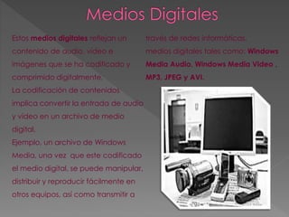 Estos medios digitales reflejan un 
contenido de audio, vídeo e 
imágenes que se ha codificado y 
comprimido digitalmente. 
La codificación de contenidos 
implica convertir la entrada de audio 
y vídeo en un archivo de medio 
digital. 
Ejemplo, un archivo de Windows 
Media, una vez que este codificado 
el medio digital, se puede manipular, 
distribuir y reproducir fácilmente en 
otros equipos, así como transmitir a 
través de redes informáticas. 
medios digitales tales como: Windows 
Media Audio, Windows Media Video , 
MP3, JPEG y AVI. 
 