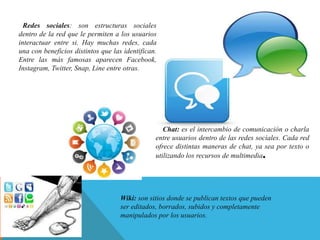 Redes sociales: son estructuras sociales
dentro de la red que le permiten a los usuarios
interactuar entre si. Hay muchas redes, cada
una con beneficios distintos que las identifican.
Entre las más famosas aparecen Facebook,
Instagram, Twitter, Snap, Line entre otras.
Chat: es el intercambio de comunicación o charla
entre usuarios dentro de las redes sociales. Cada red
ofrece distintas maneras de chat, ya sea por texto o
utilizando los recursos de multimedia.
Wiki: son sitios donde se publican textos que pueden
ser editados, borrados, subidos y completamente
manipulados por los usuarios.
 