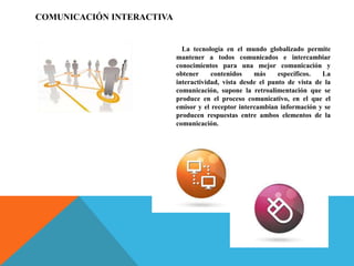 COMUNICACIÓN INTERACTIVA
La tecnología en el mundo globalizado permite
mantener a todos comunicados e intercambiar
conocimientos para una mejor comunicación y
obtener contenidos más específicos. La
interactividad, vista desde el punto de vista de la
comunicación, supone la retroalimentación que se
produce en el proceso comunicativo, en el que el
emisor y el receptor intercambian información y se
producen respuestas entre ambos elementos de la
comunicación.
 