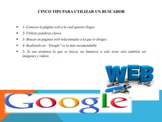 CINCO TIPS PARA UTILIZAR UN BUSCADOR
 1- Conocer la página web a la cual quieres llegar.
 2- Utilizar palabras claves.
 3- Buscar en páginas web relacionadas a la que te diriges.
 4- Realizarlo en ‘’Google’’ es lo más recomendable.
 5- Si son términos lo que se busca, no limitarse a solo texto sino también ver
imágenes y videos.
 