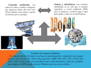 Formatos de imágenes digitales:
Es cada uno de los formatos en el que se puede guardar y mantener una imagen
dentro y fuera de la web. Entre ellos aparecen: BMP, GIF, JPG, TIF y PNG entre
otros. Cabe resaltar que son específicos para cada dispositivo como por ejemplo,
una imagen en BMP puede verse en Windows pero no en un celular.
Contenido multimedia: son
todos los videos, sonidos e imágenes
que aparecen dentro del sitio web.
Sirven además como apoyo y aporte
al artículo que se exponga.
Podcast y videoPodcast: son archivos
multimedia en la web que se pueden
reproducir a través redifusión (RSS)
para el podcast y archivos mpg o mp4
para audio y video en el videoPodcast
 