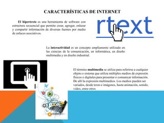 CARACTERÍSTICAS DE INTERNET
El hipertexto es una herramienta de software con
estructura secuencial que permite crear, agregar, enlazar
y compartir información de diversas fuentes por medio
de enlaces asociativos.
La interactividad es un concepto ampliamente utilizado en
las ciencias de la comunicación, en informática, en diseño
multimedia y en diseño industrial.
El término multimedia se utiliza para referirse a cualquier
objeto o sistema que utiliza múltiples medios de expresión
físicos o digitales para presentar o comunicar información.
De allí la expresión multimedios. Los medios pueden ser
variados, desde texto e imágenes, hasta animación, sonido,
video, entre otros
 