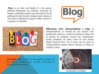 Blog: es un sitio web donde el o los autores
publican libremente sus artículos. Funciona de
manera cronológica puesto que prevalecen los de
publicación más reciente aunque quien maneja el
sitio tiene la libertad de elegir el orden, incluso si
se queda o es borrado.
Diferencias entre ciberperiodismo y blog: el
ciberperiodismo se maneja de una manera más
profesional, estricto y comercial mientras el blog está
al alcance de cualquier usuario que simplemente
quiera compartir sus ideas, tener un sitio propio
donde desenvolverse. En el mayor de los casos el
ciberperiodismo genera dinero mientras el blog no
siempre lo hace.
Contenido web: es todo lo que aparezca dentro de
una página, siempre claro, acorde y útil para el
lector que visita el sitio.
 