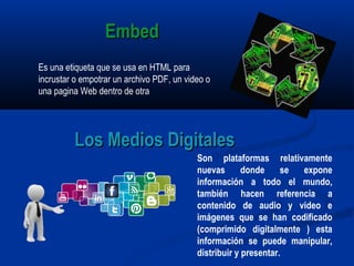 Es una etiqueta que se usa en HTML para
incrustar o empotrar un archivo PDF, un video o
una pagina Web dentro de otra
Son plataformas relativamente
nuevas donde se expone
información a todo el mundo,
también hacen referencia a
contenido de audio y video e
imágenes que se han codificado
(comprimido digitalmente ) esta
información se puede manipular,
distribuir y presentar.
Los Medios DigitalesLos Medios Digitales
EmbedEmbed
 