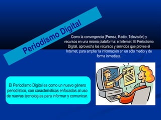 Como la convergencia (Prensa, Radio, Televisión) y
recursos en una misma plataforma: el Internet. El Periodismo
Digital, aprovecha los recursos y servicios que provee el
Internet, para ampliar la información en un sólo medio y de
forma inmediata.
Periodismo Digital
El Periodismo Digital es como un nuevo género
periodístico, con características enfocadas al uso
de nuevas tecnologías para informar y comunicar..
 