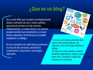 Es un sitio Web que recopila cronológicamente
textos o artículos de uno o varios autores,
apareciendo primero el más reciente.
Habitualmente, en cada artículo, los lectores
pueden escribir sus comentarios y el autor
darles respuesta, de forma que es posible
establecer un diálogo.
El uso o temática de cada blog es particular,
los hay de tipo personal, periodístico,
empresarial o corporativo, tecnológico,
educativo.
-Funciona como diario personal, para
opinar sobre temas políticos, de
negocios y los columnistas también lo
utilizan.
-El blog sirve para enseñar y mostrar
temas de matemáticas, bilogía y leyes
entre otros. También lo utilizan las
empresas de marketing.
¿Que es un blog?
 