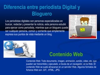 Los periodistas digitales son personas especializadas en
buscar, redactar y presentar la noticia, esta persona estudió
para ejercer como periodista, mientras que un bloguero puede
ser cualquier persona, común y corriente que simplemente
expresa sus puntos de vista mediante un blog.
Contenido Web: Todo documento, imagen, animación, sonido, video, etc. que
pueden ser transmitido y ejecutado, a través de un navegador, en la Web. El
contenido Web se suele almacenar en un servidor Web. Algunos formatos de
ficheros Web son .GIT, .HTML, .JPG.
Diferencia entre periodista Digital y
Bloguero
Contenido Web
 