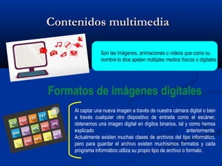 Contenidos multimediaContenidos multimedia
Son las imágenes, animaciones o videos que como su
nombre lo dice apelan múltiples medios físicos o digitales
Al captar una nueva imagen a través de nuestra cámara digital o bien
a través cualquier otro dispositivo de entrada como el escáner,
obtenemos una imagen digital en dígitos binarios, tal y como hemos
explicado anteriormente.
Actualmente existen muchas clases de archivos del tipo informático,
pero para guardar el archivo existen muchísimos formatos y cada
programa informático utiliza su propio tipo de archivo o formato.
Formatos de imágenes digitales
 