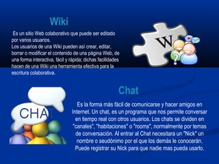 Es un sitio Web colaborativo que puede ser editado
por varios usuarios.
Los usuarios de una Wiki pueden así crear, editar,
borrar o modificar el contenido de una página Web, de
una forma interactiva, fácil y rápida; dichas facilidades
hacen de una Wiki una herramienta efectiva para la
escritura colaborativa.
Es la forma más fácil de comunicarse y hacer amigos en
Internet. Un chat, es un programa que nos permite conversar
en tiempo real con otros usuarios. Los chats se dividen en
"canales", "habitaciones" o "rooms", normalmente por temas
de conversación. Al entrar al Chat necesitara un "Nick" un
nombre o seudónimo por el que los demás le conocerán.
Puede registrar su Nick para que nadie mas pueda usarlo.
Wiki
Chat
 