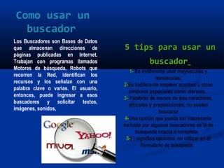 Los Buscadores son Bases de Datos
que almacenan direcciones de
páginas publicadas en Internet.
Trabajan con programas llamados
Motores de búsqueda, Robots que
recorren la Red, identifican los
recursos y los señalan con una
palabra clave o varias. El usuario,
entonces, puede ingresar a esos
buscadores y solicitar textos,
imágenes, sonidos,
1-1- Es indiferente usar mayúsculas y
minúsculas.
2-2-Es indiferente emplear acentos u otros
símbolos especiales como diéresis. 
3-3- Palabras de menos de tres caracteres,
artículos y preposiciones, no suelen
buscarse
4-4-Una opción que pueda ser interesante
incluida por algunos buscadores es la de
búsqueda exacta o completa, 
5-5-[ ] significa opcional, no utilizar en el
formulario de búsqueda. 
Como usar un
buscador
5 tips para usar un5 tips para usar un
buscadorbuscador
 