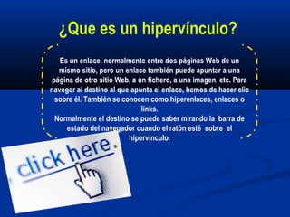 Es un enlace, normalmente entre dos páginas Web de un
mismo sitio, pero un enlace también puede apuntar a una
página de otro sitio Web, a un fichero, a una imagen, etc. Para
navegar al destino al que apunta el enlace, hemos de hacer clic
sobre él. También se conocen como hiperenlaces, enlaces o
links.
Normalmente el destino se puede saber mirando la barra de
estado del navegador cuando el ratón esté sobre el
hipervínculo.
¿Que es un hipervínculo?
 