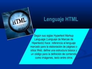 Según sus siglas Hypertext Markup
Language (Lenguaje de Marcas de
Hipertexto) hace referencia al lenguaje
marcado para la elaboración de páginas o
sitios Web, define una estructura básica y
un código para la definición de contenido
como imágenes, texto entre otros
Lenguaje HTML
 