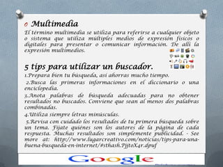 O Multimedia
El término multimedia se utiliza para referirse a cualquier objeto
o sistema que utiliza múltiples medios de expresión físicos o
digitales para presentar o comunicar información. De allí la
expresión multimedios.
5 tips para utilizar un buscador.
1.Prepara bien tu búsqueda, así ahorras mucho tiempo.
2.Busca las primeras informaciones en el diccionario o una
enciclopedia.
3.Anota palabras de búsqueda adecuadas para no obtener
resultados no buscados. Conviene que sean al menos dos palabras
combinadas.
4.Utiliza siempre letras minúsculas.
5.Revisa con cuidado los resultados de tu primera búsqueda sobre
un tema. Fíjate quiénes son los autores de la página de cada
respuesta. Muchas resultados son simplemente publicidad. - See
more at: http://www.lugarcreativo.com/noticias/tips-para-una-
buena-busqueda-en-internet/#sthash.PjjtoX4r.dpuf
 