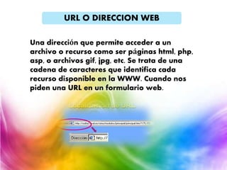URL O DIRECCION WEB
Una dirección que permite acceder a un
archivo o recurso como ser páginas html, php,
asp, o archivos gif, jpg, etc. Se trata de una
cadena de caracteres que identifica cada
recurso disponible en la WWW. Cuando nos
piden una URL en un formulario web.
 