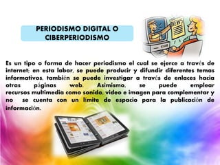 PERIODISMO DIGITAL O
CIBERPERIODISMO
Es un tipo o forma de hacer periodismo el cual se ejerce a través de
internet; en esta labor, se puede producir y difundir diferentes temas
informativos, también se puede investigar a través de enlaces hacia
otras páginas web. Asimismo, se puede emplear
recursos multimedia como sonido, video e imagen para complementar y
no se cuenta con un límite de espacio para la publicación de
información.
 