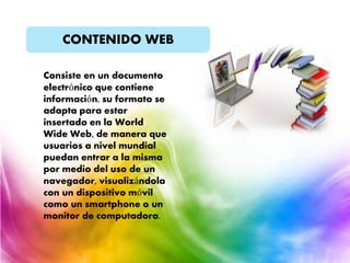 CONTENIDO WEB
Consiste en un documento
electrónico que contiene
información, su formato se
adapta para estar
insertado en la World
Wide Web, de manera que
usuarios a nivel mundial
puedan entrar a la misma
por medio del uso de un
navegador, visualizándola
con un dispositivo móvil
como un smartphone o un
monitor de computadora.
 