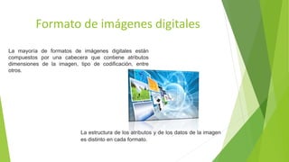 Formato de imágenes digitales
La mayoría de formatos de imágenes digitales están
compuestos por una cabecera que contiene atributos
dimensiones de la imagen, tipo de codificación, entre
otros.
La estructura de los atributos y de los datos de la imagen
es distinto en cada formato.
 