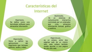Características del
Internet
Hipertexto.
Se define como una
tecnología software para
almacenar información.
Multimedia.
Es un sistemas de
comunicación interactiva
controlada por un ordenador
que crea, almacena
información textual, gráfica
y auditiva.
Hipermedia.
Viene a definir las
aplicaciones del
hipertexto que incluyen
gráficos, audio y vídeo.
Hipervínculo.
es un enlace, entre dos
páginas web de un mismo
sitio, este enlace también
puede apuntar a una página
de otro sitio web.
 
