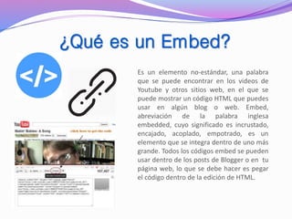 ¿Qué es un Embed?
Es un elemento no-estándar, una palabra
que se puede encontrar en los videos de
Youtube y otros sitios web, en el que se
puede mostrar un código HTML que puedes
usar en algún blog o web. Embed,
abreviación de la palabra inglesa
embedded, cuyo significado es incrustado,
encajado, acoplado, empotrado, es un
elemento que se integra dentro de uno más
grande. Todos los códigos embed se pueden
usar dentro de los posts de Blogger o en tu
página web, lo que se debe hacer es pegar
el código dentro de la edición de HTML.
 