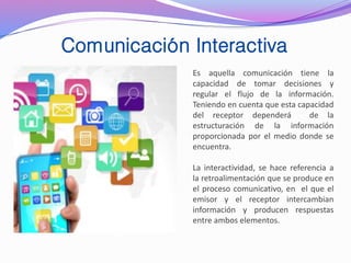 Comunicación Interactiva
Es aquella comunicación tiene la
capacidad de tomar decisiones y
regular el flujo de la información.
Teniendo en cuenta que esta capacidad
del receptor dependerá de la
estructuración de la información
proporcionada por el medio donde se
encuentra.
La interactividad, se hace referencia a
la retroalimentación que se produce en
el proceso comunicativo, en el que el
emisor y el receptor intercambian
información y producen respuestas
entre ambos elementos.
 