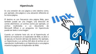 Hipervínculo
Es una conexión de una página a otro destino como,
por ejemplo, otra página o una ubicación diferente en
la misma página.
El destino es con frecuencia otra página Web, pero
también puede ser una imagen, una dirección de
correo electrónico, un archivo (como por ejemplo, un
archivo multimedia o un documento de
Microsoft Office) o un programa. Un hipervínculo
puede ser texto o una imagen.
Cuando un visitante hace clic en el hipervínculo, el
destino se muestra en un explorador de Web, se abre o
se ejecuta, en función del tipo de destino. Por ejemplo,
un hipervínculo a un archivo AVI abre el archivo en un
reproductor multimedia y un hipervínculo a una página
muestra la página en el explorador de Web.
 