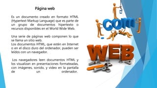 Página web
Es un documento creado en formato HTML
(Hypertext Markup Language) que es parte de
un grupo de documentos hipertexto o
recursos disponibles en el World Wide Web.
Una serie de páginas web componen lo que
se llama un sitio web.
Los documentos HTML, que estén en Internet
o en el disco duro del ordenador, pueden ser
leídos con un navegador.
Los navegadores leen documentos HTML y
los visualizan en presentaciones formateadas,
con imágenes, sonido, y video en la pantalla
de un ordenador.
 