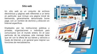 Sitio web
Un sitio web es un conjunto de archivos
electrónicos y páginas web referentes a un tema
en particular, que incluye una página inicial de
bienvenida, generalmente denominada home
page, con un nombre de dominio y dirección en
Internet específicos.
Empleados por las instituciones públicas y
privadas, organizaciones e individuos para
comunicarse con el mundo entero. En el caso
particular de las empresas, este mensaje tiene
que ver con la oferta de sus bienes y servicios a
través de Internet, y en general para mejorar sus
funciones de mercadotecnia.
 