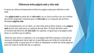 Diferencia entre página web y sitio web
A veces se utiliza erróneamente el término página web para referirse a sitio
web.
Una página web es parte de un sitio web y es un único archivo con un nombre
de archivo asignado, mientras que un sitio web es un conjunto de archivos
llamados páginas web.
Si lo comparáramos con un libro, un sitio web sería el libro entero y una página
web de ese sitio web sería un capítulo de ese libro. El título del libro sería
el nombre del dominio del sitio web. Un capítulo, al igual que una página web,
tiene un nombre que lo define.
Decimos que sería un capítulo y no una página del libro porque a menudo es
necesario desplazarse hacia bajo en la pantalla para ver todo el contenido de
una página web, al igual que en un libro te desplazas a través de varias páginas
para ver todo el contenido de un capítulo.
 