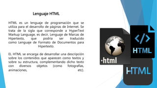 Lenguaje HTML
HTML es un lenguaje de programación que se
utiliza para el desarrollo de páginas de Internet. Se
trata de la sigla que corresponde a HyperText
Markup Language, es decir, Lenguaje de Marcas de
Hipertexto, que podría ser traducido
como Lenguaje de Formato de Documentos para
Hipertexto.
EL HTML se encarga de desarrollar una descripción
sobre los contenidos que aparecen como textos y
sobre su estructura, complementando dicho texto
con diversos objetos (como fotografías,
animaciones, etc).
 
