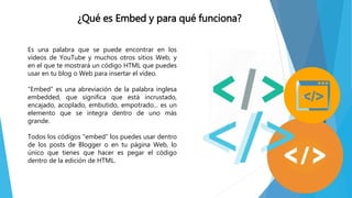 Es una palabra que se puede encontrar en los
vídeos de YouTube y muchos otros sitios Web, y
en el que te mostrará un código HTML que puedes
usar en tu blog o Web para insertar el vídeo.
"Embed" es una abreviación de la palabra inglesa
embedded, que significa que está incrustado,
encajado, acoplado, embutido, empotrado... es un
elemento que se integra dentro de uno más
grande.
Todos los códigos "embed" los puedes usar dentro
de los posts de Blogger o en tu página Web, lo
único que tienes que hacer es pegar el código
dentro de la edición de HTML.
¿Qué es Embed y para qué funciona?
 