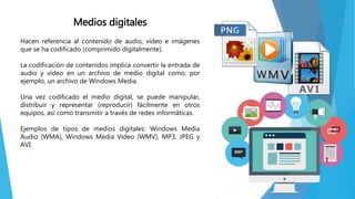 Medios digitales
Hacen referencia al contenido de audio, vídeo e imágenes
que se ha codificado (comprimido digitalmente).
La codificación de contenidos implica convertir la entrada de
audio y vídeo en un archivo de medio digital como, por
ejemplo, un archivo de Windows Media.
Una vez codificado el medio digital, se puede manipular,
distribuir y representar (reproducir) fácilmente en otros
equipos, así como transmitir a través de redes informáticas.
Ejemplos de tipos de medios digitales: Windows Media
Audio (WMA), Windows Media Video (WMV), MP3, JPEG y
AVI.
 