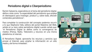 Periodismo digital o Ciberperiodismo
Ramón Salaverría, especialista en el tema del periodismo digital,
define a éste como “la especialidad del periodismo que emplea
el ciberespacio para investigar, producir y, sobre todo, difundir
contenidos periodísticos”.
Para completar la construcción del concepto podemos recurrir
a lo que Stephanie Falla, editora del portal Maestros del Web,
señala en su tesis sobre periodismo digital cuando señala que:
“el Periodismo Digital se define como la convergencia de
medios (Prensa, Radio, Televisión) y recursos en una misma
plataforma: el internet.
El Periodismo Digital, aprovecha los recursos y servicios que
provee el Internet, para ampliar la información en un sólo
medio y de forma inmediata”.
 