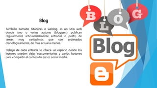 Blog
También llamado bitácoras o weblog, es un sitio web
donde uno o varios autores (bloggers) publican
regularmente artículos(llámense entradas o posts) de
temas muy variopintos que son ordenados
cronológicamente, de más actual a menos.
Debajo de cada entrada se ofrece un espacio donde los
lectores pueden dejar suscomentarios y varios botones
para compartir el contenido en los social media.
 