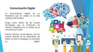 Comunicación Digital
La comunicación digital es un
fenómeno que ha calado en la vida
cotidiana del hombre.
Surge como efecto de las nuevas
tecnologías que se introducen de
manera vertiginosa en el campo de la
comunicación social.
Intenta fusionar el periodismo con las
nuevas técnicas de la informática, las
letras con bits; lo analógico se convierte
en digital.
 